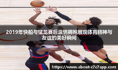 2019年快船与猛龙赛后温情拥抱展现体育精神与友谊的美好瞬间